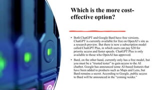 Which is the more cost-
effective option?
• Both ChatGPT and Google Bard have free versions.
ChatGPT is currently available for free on OpenAI’s site as
a research preview. But there is now a subscription model
called ChatGPT Plus, in which users can pay $20 for
priority access and faster speeds. ChatGPT Plus is only
available to those who OpenAI has approved.
• Bard, on the other hand, currently only has a free model, but
you must be a “trusted tester” to gain access to the AI
chatbot. Google has announced some AI-based features that
have been added to products such as Maps and Lens, but
Bard remains a secret. According to Google, public access
to Bard will be announced in the “coming weeks.”
 