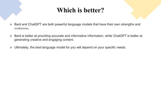 Which is better?
 Bard and ChatGPT are both powerful language models that have their own strengths and
weaknesses.
 Bard is better at providing accurate and informative information, while ChatGPT is better at
generating creative and engaging content.
 Ultimately, the best language model for you will depend on your specific needs.
 