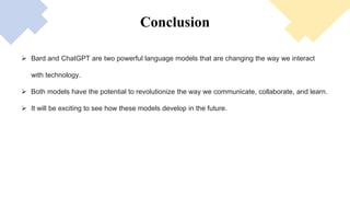 Conclusion
 Bard and ChatGPT are two powerful language models that are changing the way we interact
with technology.
 Both models have the potential to revolutionize the way we communicate, collaborate, and learn.
 It will be exciting to see how these models develop in the future.
 