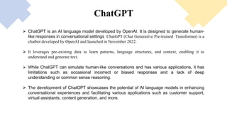 ChatGPT
Elon
Musk
Sam
Altman
John
Schulman
Ilya
Sutskever
Greg
Brockman
Wojciech
Zaremba
 ChatGPT is an AI language model developed by OpenAI. It is designed to generate human-
like responses in conversational settings, ChatGPT (Chat Generative Pre-trained Transformer) is a
chatbot developed by OpenAI and launched in November 2022.
 It leverages pre-existing data to learn patterns, language structures, and context, enabling it to
understand and generate text.
 While ChatGPT can simulate human-like conversations and has various applications, it has
limitations such as occasional incorrect or biased responses and a lack of deep
understanding or common sense reasoning.
 The development of ChatGPT showcases the potential of AI language models in enhancing
conversational experiences and facilitating various applications such as customer support,
virtual assistants, content generation, and more.
 