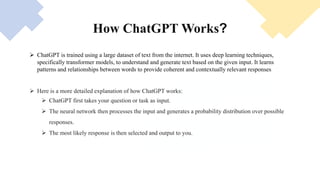 It is built on top of OpenAI's GPT-3 family of
large language models and has been finetuned (an
approach to transfer learning) using both supervised and
reinforcement learning techniques.
ChatGPT was launched as a prototype on
November 30, 2022, and quickly garnered attention for
its detailed responses and articulate answers across
many domains of knowledge. Its uneven factual
accuracy, ChatGPT, OpenAI's valuation was estimated
at US$29 billion in 2023.
How ChatGPT Works?
 ChatGPT is trained using a large dataset of text from the internet. It uses deep learning techniques,
specifically transformer models, to understand and generate text based on the given input. It learns
patterns and relationships between words to provide coherent and contextually relevant responses.
 Here is a more detailed explanation of how ChatGPT works:
 ChatGPT first takes your question or task as input.
 The neural network then processes the input and generates a probability distribution over possible
responses.
 The most likely response is then selected and output to you.
 