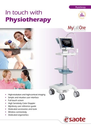 Physiotherapy

In touch with
Physiotherapy

•	
•	
•	
•	
•	
•	
•	
•	

High-resolution and high-contrast imaging
Simple and intuitive user interface
Full touch screen
High Sensitivity Color Doppler
MyLibrary user reference guide
Dedicated accessories and tools
Wireless connectivity
Dedicated ergonomics

 