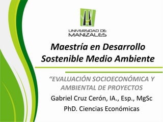 Maestría en Desarrollo Sostenible Medio Ambiente  “EVALUACIÓN SOCIOECONÓMICA Y AMBIENTAL DE PROYECTOS Gabriel Cruz Cerón, IA., Esp., MgSc PhD. Ciencias Económicas 