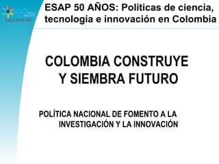 COLOMBIA CONSTRUYE
Y SIEMBRA FUTURO
POLÍTICA NACIONAL DE FOMENTO A LA
INVESTIGACIÓN Y LA INNOVACIÓN
ESAP 50 AÑOS: Políticas de ciencia,
tecnología e innovación en Colombia
 