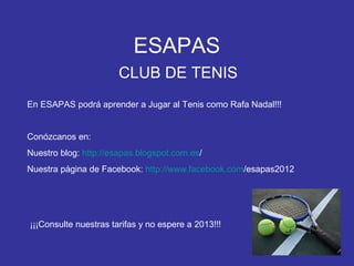 ESAPAS
                       CLUB DE TENIS
En ESAPAS podrá aprender a Jugar al Tenis como Rafa Nadal!!!


Conózcanos en:
Nuestro blog: http://esapas.blogspot.com.es/
Nuestra página de Facebook: http://www.facebook.com/esapas2012




¡¡¡Consulte nuestras tarifas y no espere a 2013!!!
 