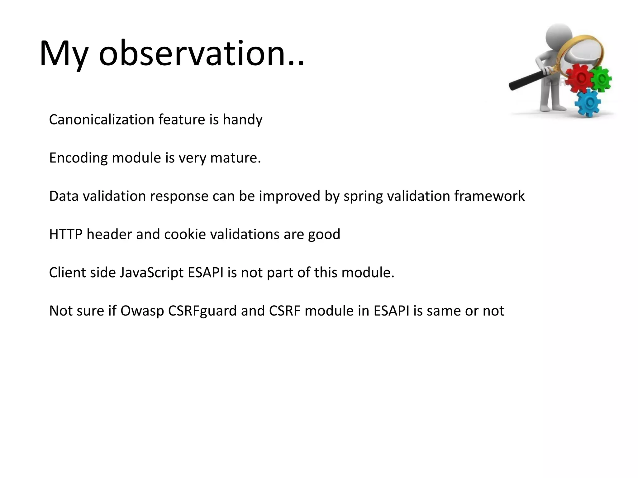 Canonicalization feature is handy
Encoding module is very mature.
Data validation response can be improved by spring validation framework
HTTP header and cookie validations are good
Client side JavaScript ESAPI is not part of this module.
Not sure if Owasp CSRFguard and CSRF module in ESAPI is same or not
My observation..