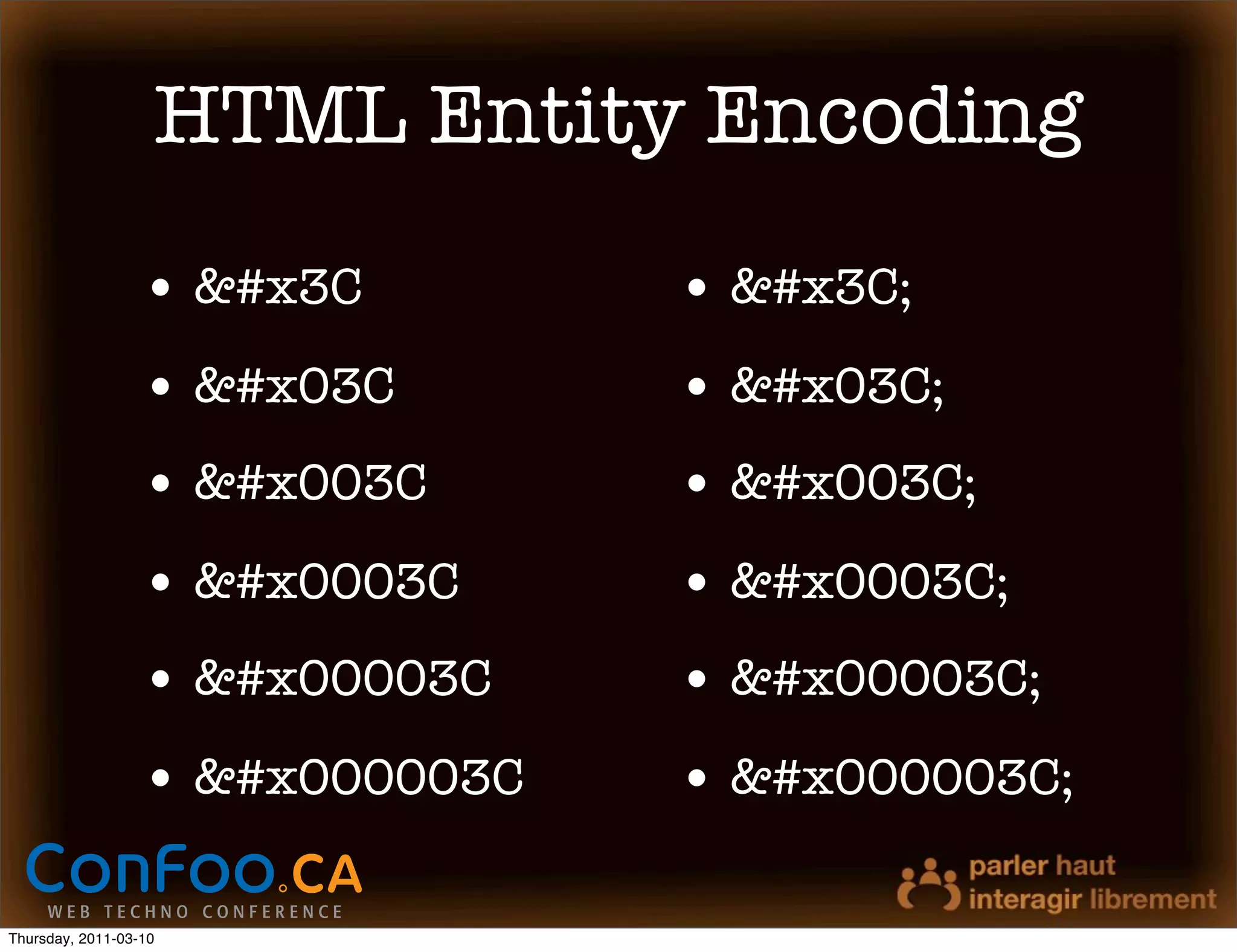 HTML Entity Encoding
                  • &#x3C        • &#x3C;
                  • &#x03C       • &#x03C;
                  • &#x003C      • &#x003C;
                  • &#x0003C     • &#x0003C;
                  • &#x00003C    • &#x00003C;
                  • &#x000003C   • &#x000003C;

Thursday, 2011-03-10
 