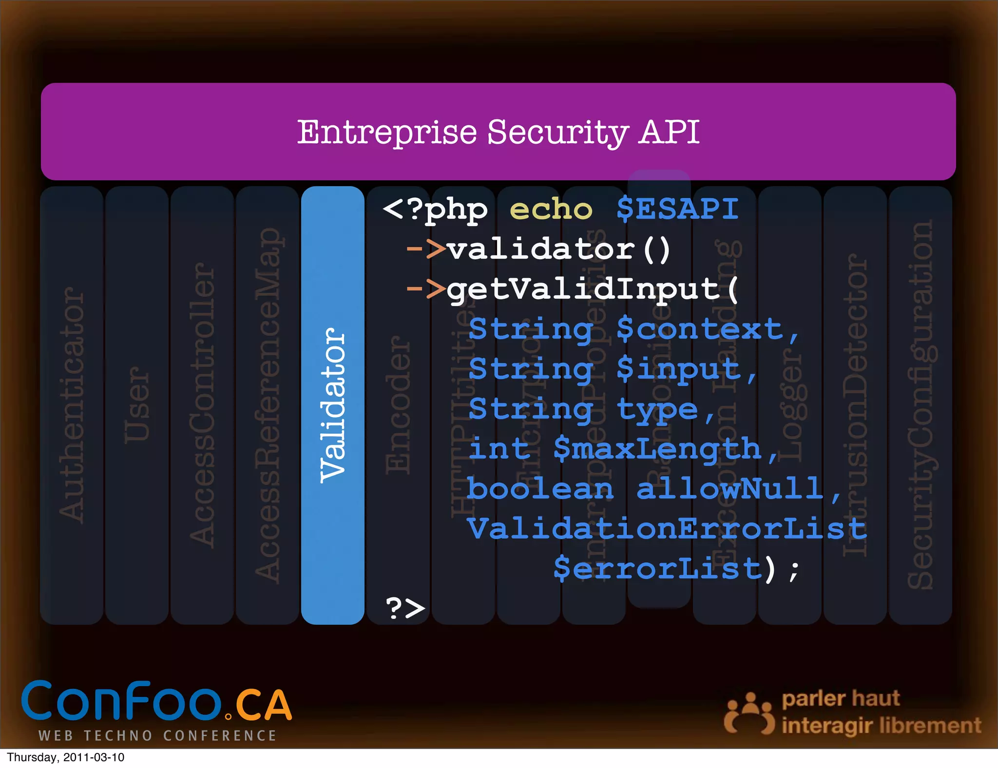 Entreprise Security API

                                                                                  <?php echo $ESAPI




                                                                                                                                                                                                             SecurityConﬁguration
                                                 AccessReferenceMap




                                                                                                                        EncryptedProperties
                                                                                   ->validator()




                                                                                                                                                           Exception Handling


                                                                                                                                                                                         IntrusionDetector
                              AccessController

                                                                                   ->getValidInput(




                                                                                                                                              Randomizer
       Authenticator




                                                                                            HTTPUtilities
                                                                                      String $context,




                                                                                                            Encryptor
                                                                      Validator
                                                                                  Encoder




                                                                                                                                                                                Logger
                                                                                      String $input,
                       User




                                                                                      String type,
                                                                                      int $maxLength,
                                                                                      boolean allowNull,
                                                                                      ValidationErrorList
                                                                                          $errorList);
                                                                                  ?>



Thursday, 2011-03-10
 