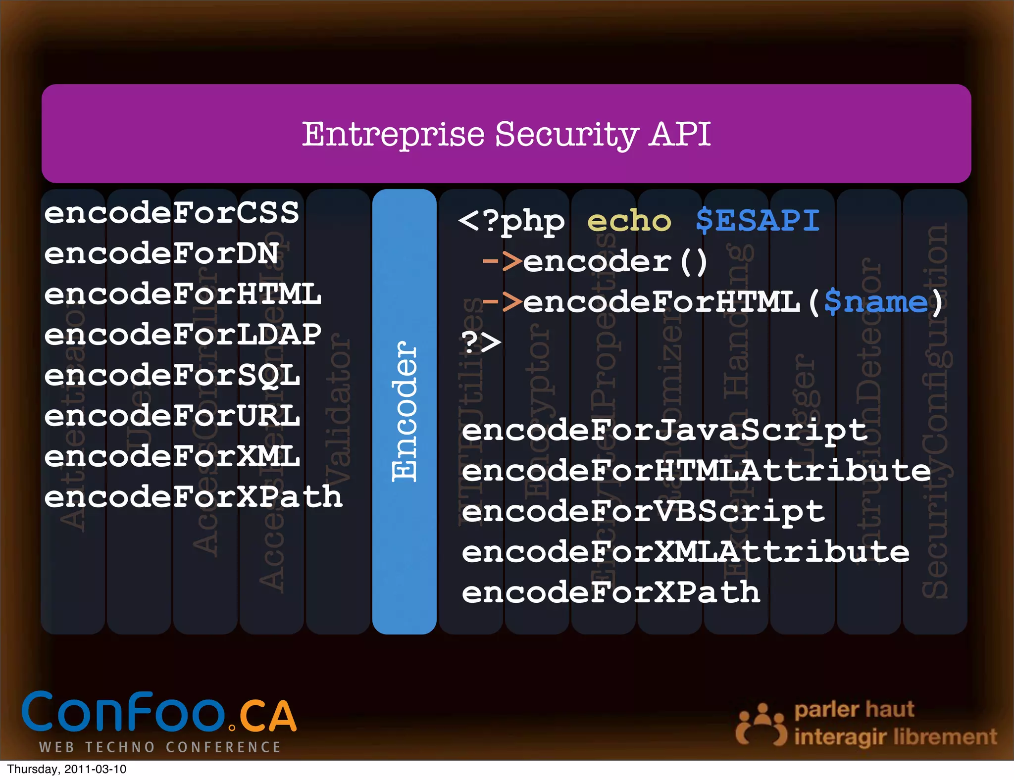 Entreprise Security API

      encodeForCSS                                                                            <?php echo $ESAPI




                                                                                                                                                                                                             SecurityConﬁguration
                                                 AccessReferenceMap




                                                                                                                        EncryptedProperties
      encodeForDN                                                                              ->encoder()




                                                                                                                                                           Exception Handling


                                                                                                                                                                                         IntrusionDetector
                              AccessController

      encodeForHTML                                                                            ->encodeForHTML($name)
       Authenticator




                                                                                            HTTPUtilities




                                                                                                                                              Randomizer
      encodeForLDAP                                                                           ?>




                                                                                                            Encryptor
                                                                      Validator
                                                                                  Encoder




                                                                                                                                                                                Logger
      encodeForSQL
                       User




      encodeForURL                                                                             encodeForJavaScript
      encodeForXML                                                                             encodeForHTMLAttribute
      encodeForXPath                                                                           encodeForVBScript
                                                                                               encodeForXMLAttribute
                                                                                               encodeForXPath



Thursday, 2011-03-10
 