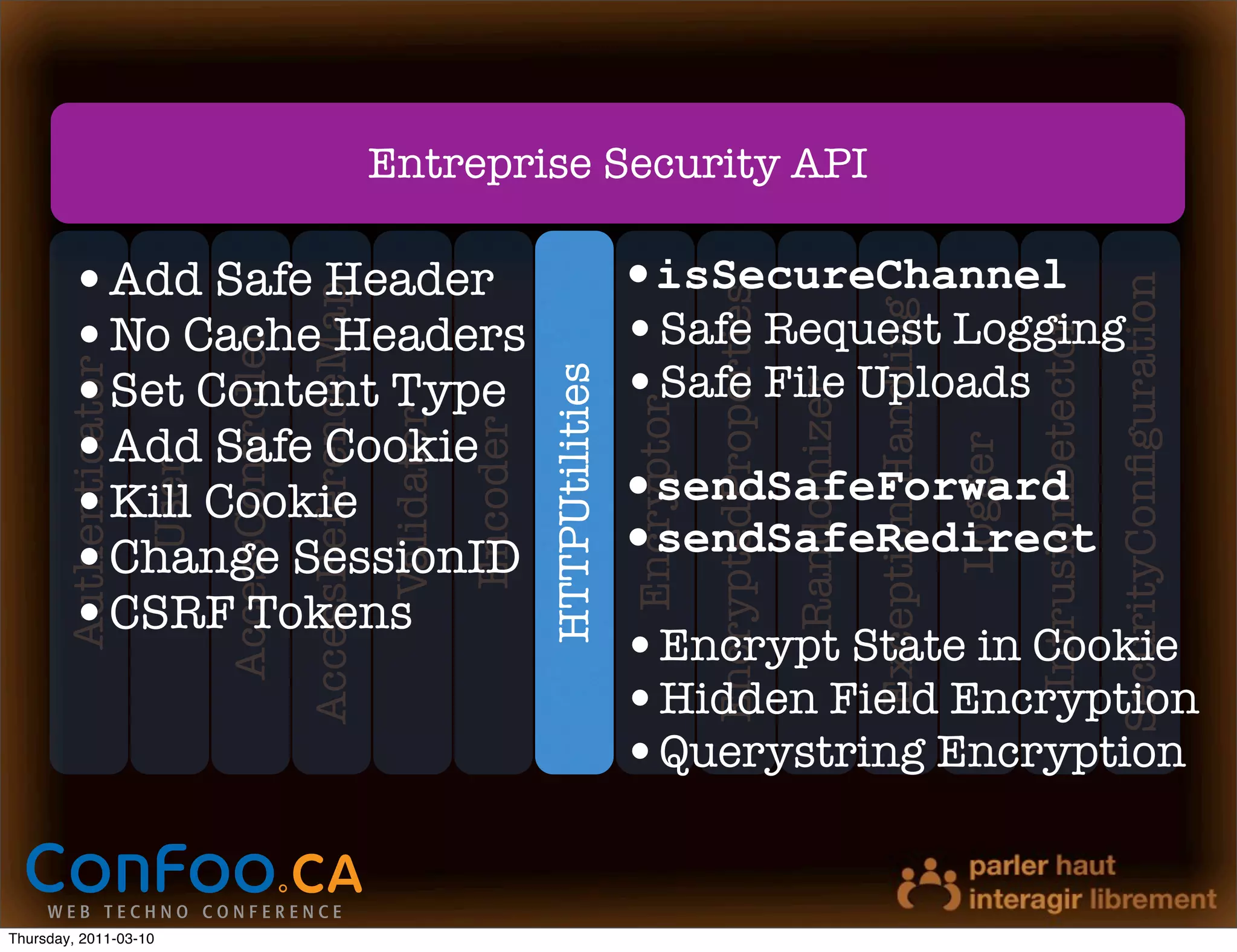 Entreprise Security API

        •Add Safe Header                                                                                    •isSecureChannel




                                                                                                                                                                                                             SecurityConﬁguration
                                                 AccessReferenceMap




                                                                                                                        EncryptedProperties
                                                                                                            •Safe Request Logging




                                                                                                                                                           Exception Handling
        •No Cache Headers




                                                                                                                                                                                         IntrusionDetector
                              AccessController


        •Set Content Type                                                                                   •Safe File Uploads
       Authenticator




                                                                                            HTTPUtilities




                                                                                                                                              Randomizer
                                                                                                            Encryptor
                                                                      Validator
        •Add Safe Cookie
                                                                                  Encoder




                                                                                                                                                                                Logger
                       User




        •Kill Cookie                                                                                        •sendSafeForward
        •Change SessionID                                                                                   •sendSafeRedirect
        •CSRF Tokens
                                                                                                            •Encrypt State in Cookie
                                                                                                            •Hidden Field Encryption
                                                                                                            •Querystring Encryption


Thursday, 2011-03-10
 