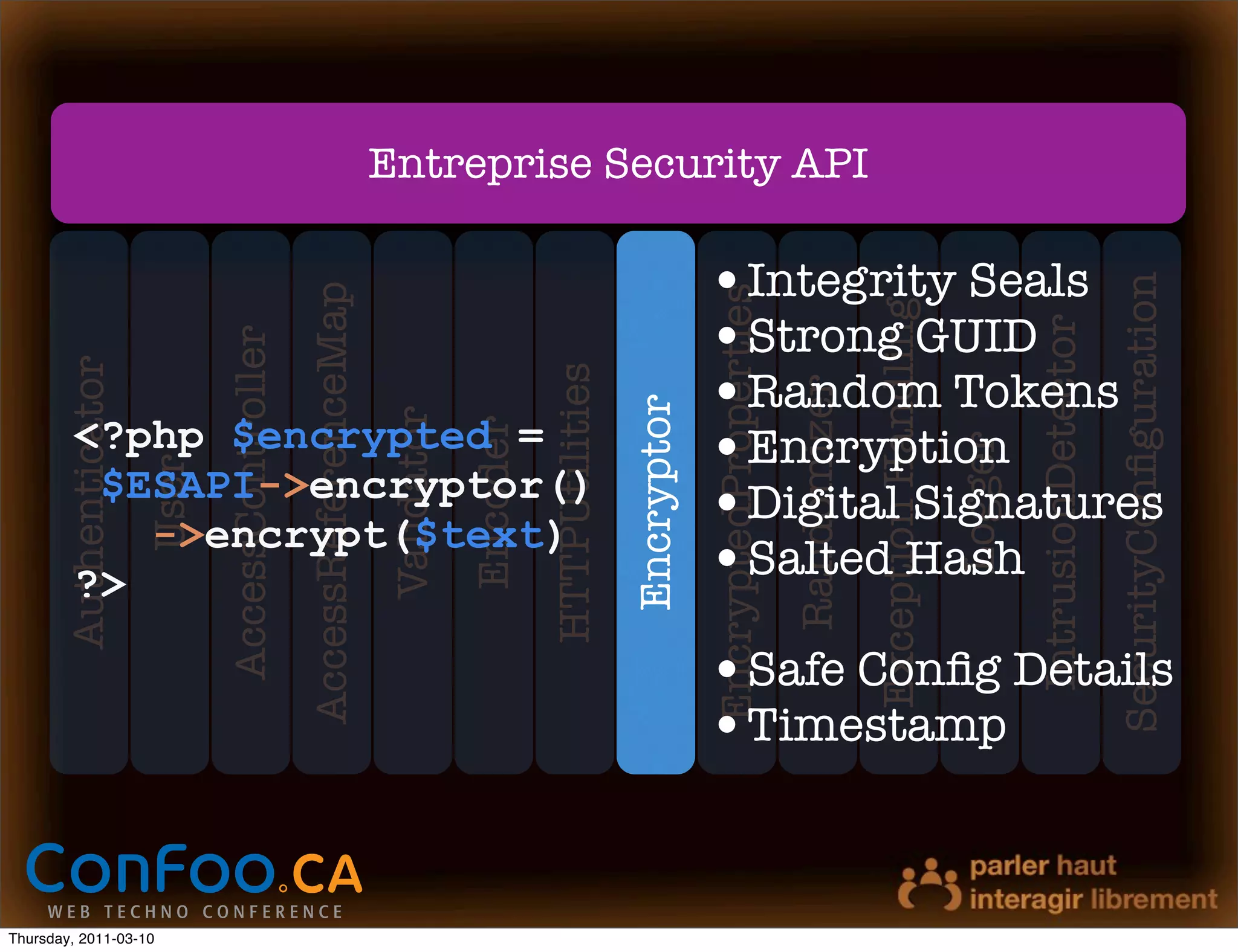 Entreprise Security API

                                                                                                                        •Integrity Seals




                                                                                                                                                                                                             SecurityConﬁguration
                                                 AccessReferenceMap




                                                                                                                        EncryptedProperties


                                                                                                                                                           Exception Handling
                                                                                                                        •Strong GUID




                                                                                                                                                                                         IntrusionDetector
                              AccessController
       Authenticator




                                                                                                                        •Random Tokens

                                                                                            HTTPUtilities




                                                                                                                                              Randomizer
                                                                                                            Encryptor
                                                                      Validator
         <?php $encrypted =                                                                                             •Encryption
                                                                                  Encoder




                                                                                                                                                                                Logger
                       User




          $ESAPI->encryptor()
            ->encrypt($text)
                                                                                                                        •Digital Signatures
         ?>                                                                                                             •Salted Hash
                                                                                                                        •Safe Conﬁg Details
                                                                                                                        •Timestamp


Thursday, 2011-03-10
 