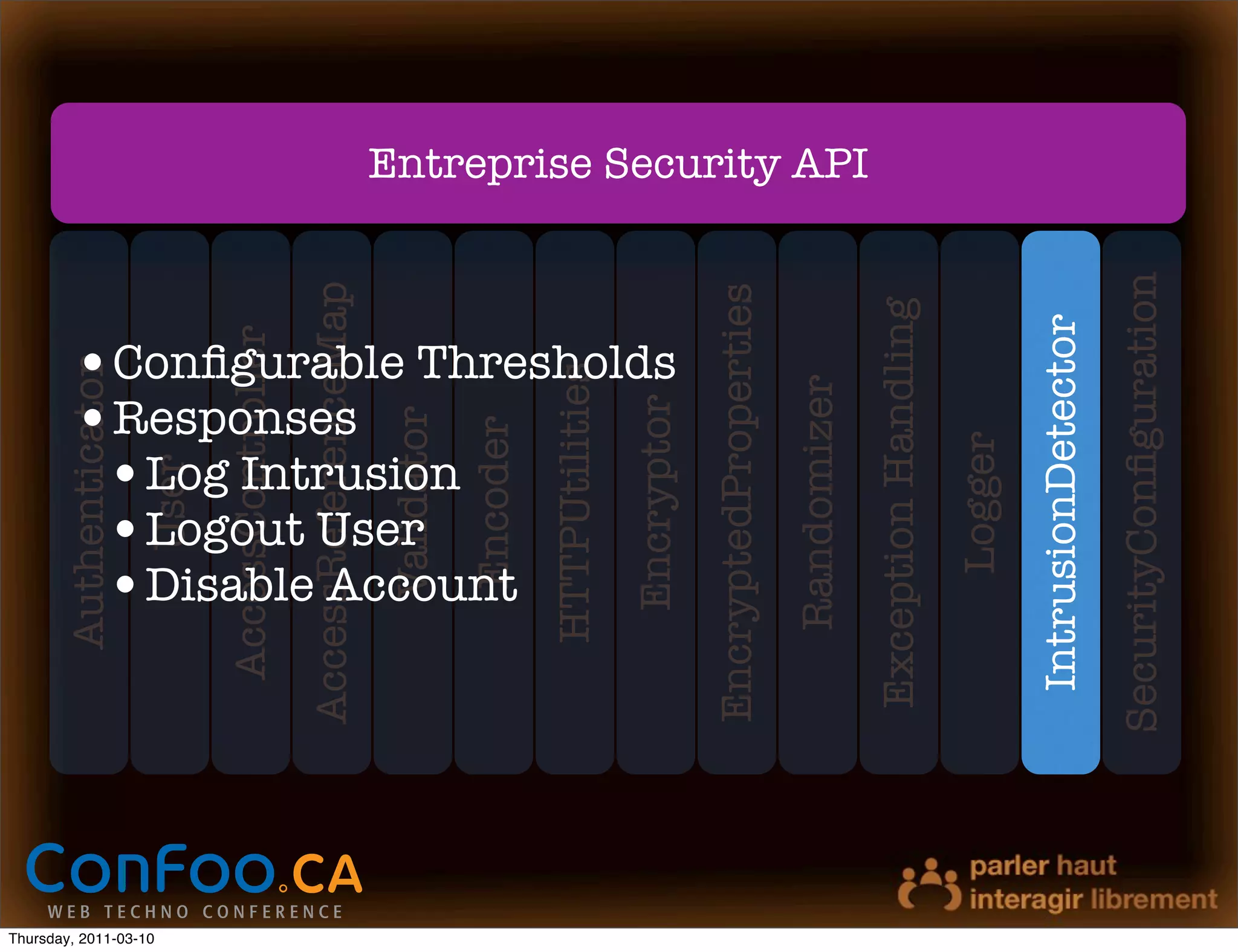Authenticator




Thursday, 2011-03-10
                                User
                         AccessController
                       AccessReferenceMap

                           •Responses
                            •Logout User
                            Validator
                            •Log Intrusion
                            •Disable Account
                             Encoder
                          HTTPUtilities
                           •Conﬁgurable Thresholds



                            Encryptor
                       EncryptedProperties
                           Randomizer
                                                     Entreprise Security API




                        Exception Handling
                              Logger
                        IntrusionDetector
                       SecurityConﬁguration
 