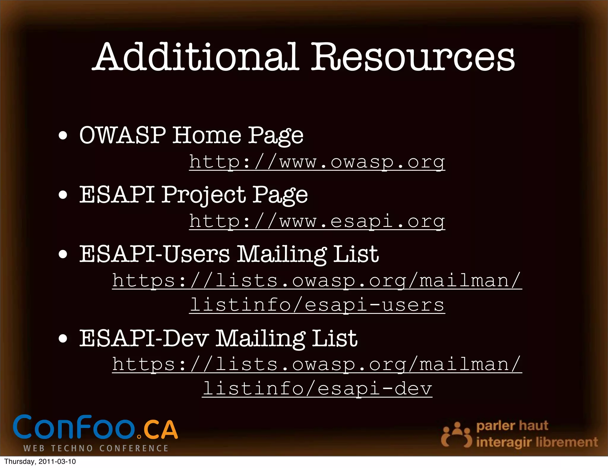 Additional Resources
             • OWASP Home Page
                             http://www.owasp.org
             • ESAPI Project Page
                             http://www.esapi.org
             • ESAPI-Users Mailing List
                       https://lists.owasp.org/mailman/
                             listinfo/esapi-users
             • ESAPI-Dev Mailing List
                       https://lists.owasp.org/mailman/
                              listinfo/esapi-dev


Thursday, 2011-03-10
 