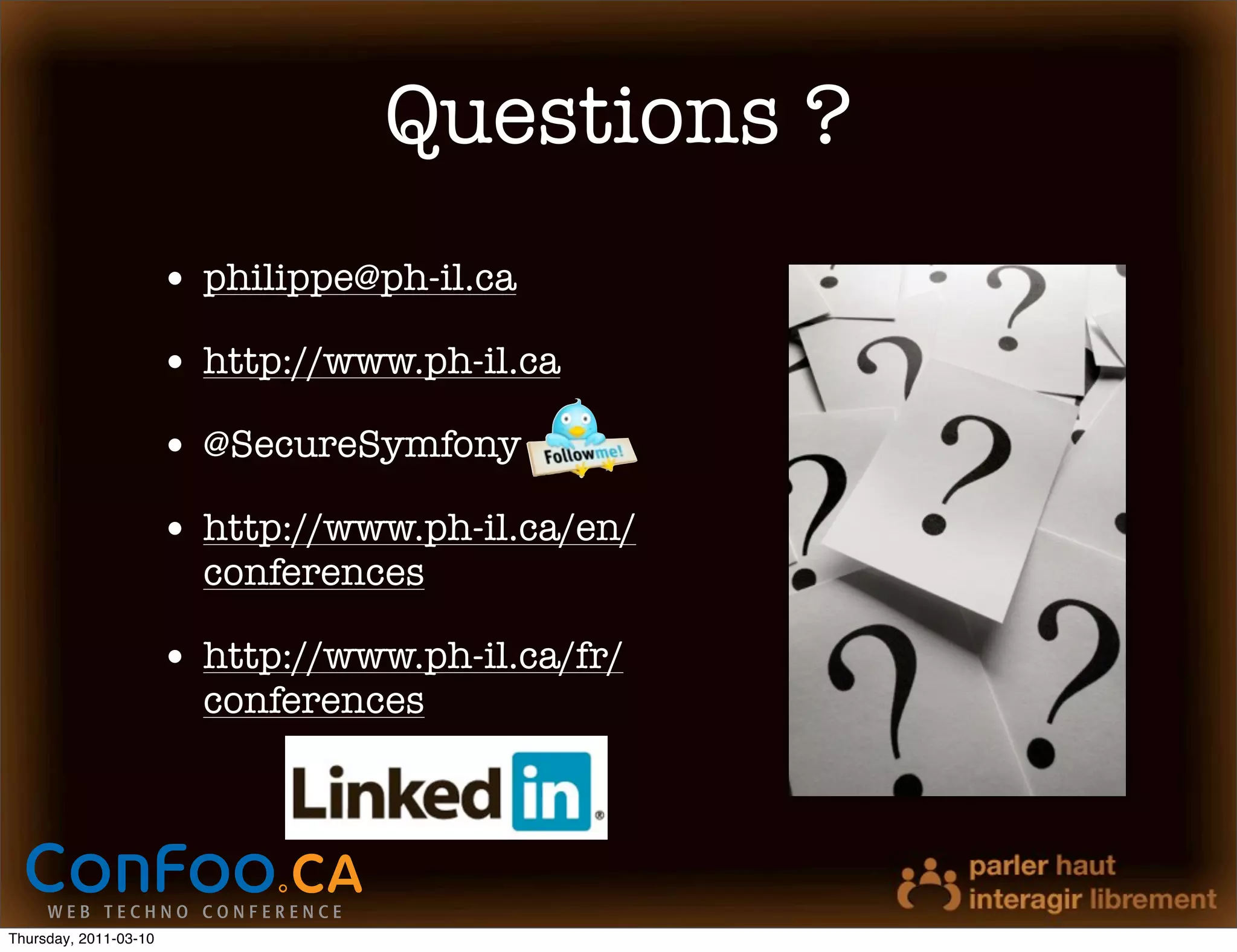 Questions ?
                       • philippe@ph-il.ca
                       • http://www.ph-il.ca
                       • @SecureSymfony
                       • http://www.ph-il.ca/en/
                         conferences

                       • http://www.ph-il.ca/fr/
                         conferences




Thursday, 2011-03-10
 