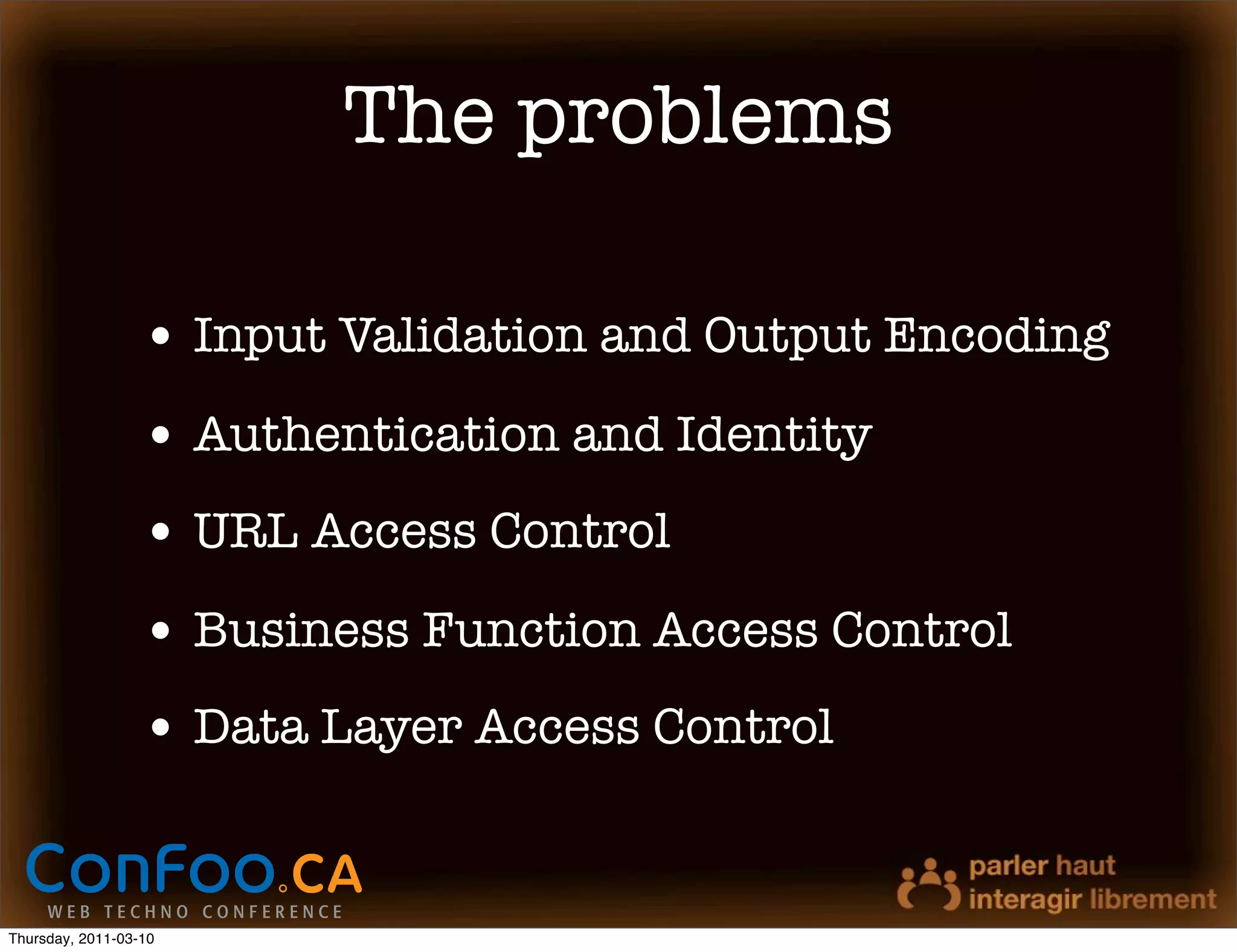 The problems

                  • Input Validation and Output Encoding
                  • Authentication and Identity
                  • URL Access Control
                  • Business Function Access Control
                  • Data Layer Access Control


Thursday, 2011-03-10
 