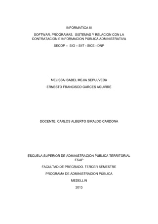 INFORMATICA III
SOFTWAR, PROGRAMAS, SISTEMAS Y RELACION CON LA
CONTRATACION E INFORMACION PÚBLICA ADMINISTRATIVA
SECOP – SIG – SIIT - SICE - DNP
MELISSA ISABEL MEJIA SEPULVEDA
ERNESTO FRANCISCO GARCES AGUIRRE
DOCENTE: CARLOS ALBERTO GIRALDO CARDONA
ESCUELA SUPERIOR DE ADMINISTRACION PÚBLICA TERRITORIAL
ESAP
FACULTAD DE PREGRADO. TERCER SEMESTRE
PROGRAMA DE ADMINISTRACION PÚBLICA
MEDELLIN
2013
 