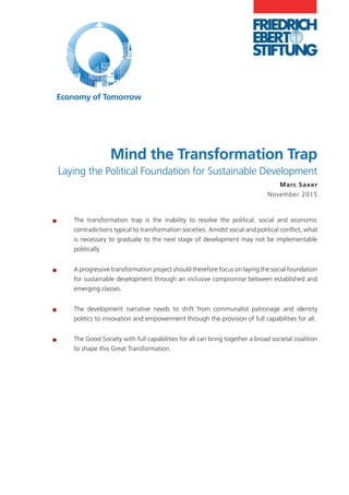 Mind the Transformation Trap
Laying the Political Foundation for Sustainable Development
Marc Saxer
November 2015
®® The transformation trap is the inability to resolve the political, social and economic
contradictions typical to transformation societies. Amidst social and political conflict, what
is necessary to graduate to the next stage of development may not be implementable
politically.
®® A progressive transformation project should therefore focus on laying the social foundation
for sustainable development through an inclusive compromise between established and
emerging classes.
®® The development narrative needs to shift from communalist patronage and identity
politics to innovation and empowerment through the provision of full capabilities for all.
®® The Good Society with full capabilities for all can bring together a broad societal coalition
to shape this Great Transformation.
Economy of Tomorrow
 