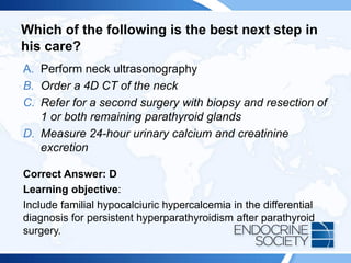 Which of the following is the best next step in
his care?
A. Perform neck ultrasonography
B. Order a 4D CT of the neck
C. Refer for a second surgery with biopsy and resection of
1 or both remaining parathyroid glands
D. Measure 24-hour urinary calcium and creatinine
excretion
Correct Answer: D
Learning objective:
Include familial hypocalciuric hypercalcemia in the differential
diagnosis for persistent hyperparathyroidism after parathyroid
surgery.
 