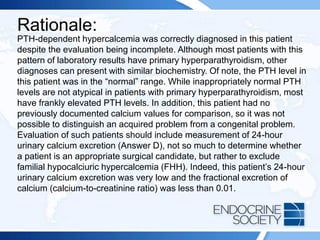 Rationale:
PTH-dependent hypercalcemia was correctly diagnosed in this patient
despite the evaluation being incomplete. Although most patients with this
pattern of laboratory results have primary hyperparathyroidism, other
diagnoses can present with similar biochemistry. Of note, the PTH level in
this patient was in the “normal” range. While inappropriately normal PTH
levels are not atypical in patients with primary hyperparathyroidism, most
have frankly elevated PTH levels. In addition, this patient had no
previously documented calcium values for comparison, so it was not
possible to distinguish an acquired problem from a congenital problem.
Evaluation of such patients should include measurement of 24-hour
urinary calcium excretion (Answer D), not so much to determine whether
a patient is an appropriate surgical candidate, but rather to exclude
familial hypocalciuric hypercalcemia (FHH). Indeed, this patient’s 24-hour
urinary calcium excretion was very low and the fractional excretion of
calcium (calcium-to-creatinine ratio) was less than 0.01.
 