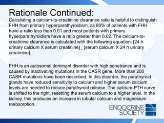 Rationale Continued:
Calculating a calcium-to-creatinine clearance ratio is helpful to distinguish
FHH from primary hyperparathyroidism, as 80% of patients with FHH
have a ratio less than 0.01 and most patients with primary
hyperparathyroidism have a ratio greater than 0.02. The calcium-to-
creatinine clearance is calculated with the following equation: [24 h
urinary calcium X serum creatinine] ¸ [serum calcium X 24 h urinary
creatinine].
FHH is an autosomal dominant disorder with high penetrance and is
caused by inactivating mutations in the CASR gene. More than 200
CASR mutations have been described. In this disorder, the parathyroid
glands have reduced sensitivity to calcium and higher serum calcium
levels are needed to reduce parathyroid release. The calcium-PTH curve
is shifted to the right, resetting the serum calcium to a higher level. In the
kidney, this produces an increase in tubular calcium and magnesium
reabsorption.
 
