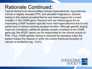 Rationale Continued:
Typical biochemical abnormalities include hypercalcemia, hypocalciuria,
normal or slightly elevated PTH, and elevated magnesium. Genetic
testing in this patient revealed that he was heterozygous for a novel
mutation in the CASR gene. Persons who are heterozygous for an
inactivating CASR mutation typically have mild hypercalcemia due to only
partial loss of calcium-sensing receptor function. Although genetic testing
might be considered, additional genetic causes unrelated to the CASR
gene (eg, the AP2S1 gene) can be responsible for the clinical picture of
FHH. Thus, CASR genetic testing is reserved for situations when the
patient makes this request or when the urinary fractional excretion of
calcium is borderline (eg, ~0.01).
 