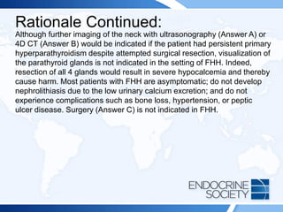 Rationale Continued:
Although further imaging of the neck with ultrasonography (Answer A) or
4D CT (Answer B) would be indicated if the patient had persistent primary
hyperparathyroidism despite attempted surgical resection, visualization of
the parathyroid glands is not indicated in the setting of FHH. Indeed,
resection of all 4 glands would result in severe hypocalcemia and thereby
cause harm. Most patients with FHH are asymptomatic; do not develop
nephrolithiasis due to the low urinary calcium excretion; and do not
experience complications such as bone loss, hypertension, or peptic
ulcer disease. Surgery (Answer C) is not indicated in FHH.
 