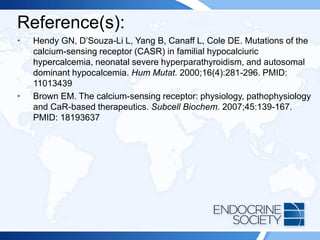 Reference(s):
• Hendy GN, D’Souza-Li L, Yang B, Canaff L, Cole DE. Mutations of the
calcium-sensing receptor (CASR) in familial hypocalciuric
hypercalcemia, neonatal severe hyperparathyroidism, and autosomal
dominant hypocalcemia. Hum Mutat. 2000;16(4):281-296. PMID:
11013439
• Brown EM. The calcium-sensing receptor: physiology, pathophysiology
and CaR-based therapeutics. Subcell Biochem. 2007;45:139-167.
PMID: 18193637
 