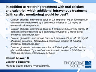 In addition to restarting treatment with oral calcium
and calcitriol, which additional intravenous treatment
(with cardiac monitoring) would be best?
A. Calcium chloride: intravenous bolus of 0.1 ampule (1 mL of 100 mg/mL of
calcium chloride) followed by a continuous infusion of 0.5 mg/kg of
elemental calcium per hour
B. Calcium chloride: intravenous bolus of 1 ampule (10 mL of 100 mg/mL of
calcium chloride) followed by a continuous infusion of 2 mg/kg per of
elemental calcium per hour
C. Calcium gluconate: intravenous bolus of 2 ampules (20 mL of 100 mg/mL
of calcium gluconate) followed by a continuous infusion of 1 mg/kg
elemental calcium per hour
D. Calcium gluconate: Intravenous bolus of 500 mL (100mg/ml of calcium
gluconate) followed by a continuous infusion to achieve a total dose of
2000 mg elemental calcium over 24 hours
Correct Answer: C
Learning objective:
Manage acute, severe hypocalcemia.
 