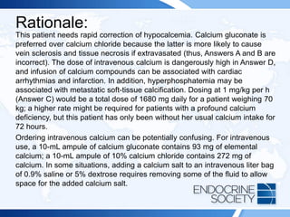 Rationale:
This patient needs rapid correction of hypocalcemia. Calcium gluconate is
preferred over calcium chloride because the latter is more likely to cause
vein sclerosis and tissue necrosis if extravasated (thus, Answers A and B are
incorrect). The dose of intravenous calcium is dangerously high in Answer D,
and infusion of calcium compounds can be associated with cardiac
arrhythmias and infarction. In addition, hyperphosphatemia may be
associated with metastatic soft-tissue calcification. Dosing at 1 mg/kg per h
(Answer C) would be a total dose of 1680 mg daily for a patient weighing 70
kg; a higher rate might be required for patients with a profound calcium
deficiency, but this patient has only been without her usual calcium intake for
72 hours.
Ordering intravenous calcium can be potentially confusing. For intravenous
use, a 10-mL ampule of calcium gluconate contains 93 mg of elemental
calcium; a 10-mL ampule of 10% calcium chloride contains 272 mg of
calcium. In some situations, adding a calcium salt to an intravenous liter bag
of 0.9% saline or 5% dextrose requires removing some of the fluid to allow
space for the added calcium salt.
 