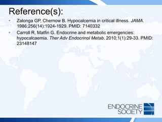 Reference(s):
• Zalonga GP, Chernow B. Hypocalcemia in critical illness. JAMA.
1986;256(14):1924-1929. PMID: 7140332
• Carroll R, Matfin G. Endocrine and metabolic emergencies:
hypocalcaemia. Ther Adv Endocrinol Metab. 2010;1(1):29-33. PMID:
23148147
 