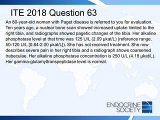ITE 2018 Question 63
An 80-year-old woman with Paget disease is referred to you for evaluation.
Ten years ago, a nuclear bone scan showed increased uptake limited to the
right tibia, and radiographs showed pagetic changes of the tibia. Her alkaline
phosphatase level at that time was 125 U/L (2.09 µkat/L) (reference range,
50-120 U/L [0.84-2.00 µkat/L]). She has not received treatment. She now
describes severe pain in her right tibia and a radiograph shows coarsened
trabeculae. Her alkaline phosphatase concentration is 250 U/L (4.18 µkat/L).
Her gamma-glutamyltranspeptidase level is normal.
 