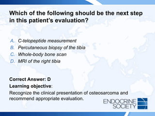Which of the following should be the next step
in this patient’s evaluation?
A. C-telopeptide measurement
B. Percutaneous biopsy of the tibia
C. Whole-body bone scan
D. MRI of the right tibia
Correct Answer: D
Learning objective:
Recognize the clinical presentation of osteosarcoma and
recommend appropriate evaluation.
 