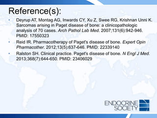 Reference(s):
• Deyrup AT, Montag AG, Inwards CY, Xu Z, Swee RG, Krishnan Unni K.
Sarcomas arising in Paget disease of bone: a clinicopathologic
analysis of 70 cases. Arch Pathol Lab Med. 2007;131(6):942-946.
PMID: 17550323
• Reid IR. Pharmacotherapy of Paget's disease of bone. Expert Opin
Pharmacother. 2012;13(5):637-646. PMID: 22339140
• Ralston SH. Clinical practice. Paget's disease of bone. N Engl J Med.
2013;368(7):644-650. PMID: 23406029
 