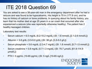 ITE 2018 Question 69
You are asked to see a 38-year-old man in the emergency department after he had a
seizure and was found to be hypocalcemic. His height is 70 in (177.8 cm), and he
has no history of calcium or bone problems. In querying about his family history, you
learn that his mother died at age 25 years in a car crash that occurred after she
experienced a seizure (she was reportedly otherwise healthy). The patient has 2
healthy teenaged children.
Laboratory test results:
• Serum calcium = 6.5 mg/dL (8.2-10.2 mg/dL) (SI: 1.6 mmol/L [2.1-2.6 mmol/L])
• Albumin = 3.8 g/dL (3.5-5.0 g/dL) (SI: 38 g/L [3.5-5.0 g/L])
• Serum phosphate = 5.6 mg/dL (2.3-4.7 mg/dL) (SI: 1.8 mmol/L [0.7-1.5 mmol/L])
• Serum creatinine = 0.8 mg/dL (0.7-1.3 mg/dL) (SI: 70.7 µmol/L [61.9-114.9
µmol/L])
• PTH = 5 pg/mL (10-65 pg/mL) (SI: 5 ng/L [10-65 ng/L])
 
