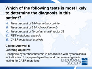 Which of the following tests is most likely
to determine the diagnosis in this
patient?
A. Measurement of 24-hour urinary calcium
B. Measurement of 25-hydroxyvitamin D
C. Measurement of fibroblast growth factor 23
D. RET mutational analysis
E. CASR mutational analysis
Correct Answer: E
Learning objective:
Recognize hyperphosphatemia in association with hypocalcemia
as indicative of hypoparathyroidism and recommend genetic
testing for CASR mutations.
 