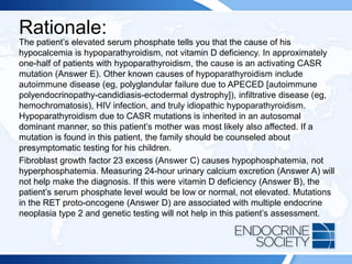 Rationale:
The patient’s elevated serum phosphate tells you that the cause of his
hypocalcemia is hypoparathyroidism, not vitamin D deficiency. In approximately
one-half of patients with hypoparathyroidism, the cause is an activating CASR
mutation (Answer E). Other known causes of hypoparathyroidism include
autoimmune disease (eg, polyglandular failure due to APECED [autoimmune
polyendocrinopathy-candidiasis-ectodermal dystrophy]), infiltrative disease (eg,
hemochromatosis), HIV infection, and truly idiopathic hypoparathyroidism.
Hypoparathyroidism due to CASR mutations is inherited in an autosomal
dominant manner, so this patient’s mother was most likely also affected. If a
mutation is found in this patient, the family should be counseled about
presymptomatic testing for his children.
Fibroblast growth factor 23 excess (Answer C) causes hypophosphatemia, not
hyperphosphatemia. Measuring 24-hour urinary calcium excretion (Answer A) will
not help make the diagnosis. If this were vitamin D deficiency (Answer B), the
patient’s serum phosphate level would be low or normal, not elevated. Mutations
in the RET proto-oncogene (Answer D) are associated with multiple endocrine
neoplasia type 2 and genetic testing will not help in this patient’s assessment.
 