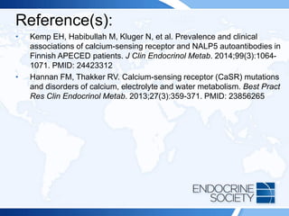 Reference(s):
• Kemp EH, Habibullah M, Kluger N, et al. Prevalence and clinical
associations of calcium-sensing receptor and NALP5 autoantibodies in
Finnish APECED patients. J Clin Endocrinol Metab. 2014;99(3):1064-
1071. PMID: 24423312
• Hannan FM, Thakker RV. Calcium-sensing receptor (CaSR) mutations
and disorders of calcium, electrolyte and water metabolism. Best Pract
Res Clin Endocrinol Metab. 2013;27(3):359-371. PMID: 23856265
 