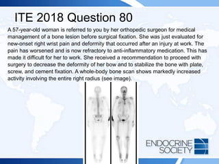 ITE 2018 Question 80
A 57-year-old woman is referred to you by her orthopedic surgeon for medical
management of a bone lesion before surgical fixation. She was just evaluated for
new-onset right wrist pain and deformity that occurred after an injury at work. The
pain has worsened and is now refractory to anti-inflammatory medication. This has
made it difficult for her to work. She received a recommendation to proceed with
surgery to decrease the deformity of her bow and to stabilize the bone with plate,
screw, and cement fixation. A whole-body bone scan shows markedly increased
activity involving the entire right radius (see image).
 