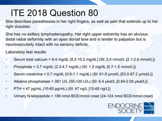 ITE 2018 Question 80
She describes paresthesias in her right fingers, as well as pain that extends up to her
right shoulder.
She has no axillary lymphadenopathy. Her right upper extremity has an obvious
distal radial deformity with an apex dorsal bow and is tender to palpation but is
neurovascularly intact with no sensory deficits.
Laboratory test results:
• Serum total calcium = 9.4 mg/dL (8.2-10.2 mg/dL) (SI: 2.4 mmol/L [2.1-2.6 mmol/L])
• Phosphate = 3.7 mg/dL (2.3-4.7 mg/dL) (SI: 1.2 mg/dL [0.7-1.5 mmol/L])
• Serum creatinine = 0.7 mg/dL (0.6-1.1 mg/dL) (SI: 61.9 µmol/L [53.0-97.2 µmol/L])
• Alkaline phosphatase = 381 U/L (50-120 U/L) (SI: 6.4 µkat/L [0.84-2.00 µkat/L])
• PTH = 47 pg/mL (10-65 pg/mL) (SI: 47 ng/L [10-65 ng/L])
• Urinary N-telopeptide = 189 nmol BCE/mmol creat (24-124 nmol BCE/mmol creat)
 