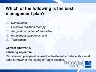 Which of the following is the best
management plan?
A. Denosumab
B. Palliative radiation therapy
C. Surgical correction of the radius
D. Intravenous zoledronic acid
E. Teriparatide
Correct Answer: D
Learning objective:
Recommend preoperative medical treatment to reduce abnormal
bone turnover in the setting of Paget disease.
 
