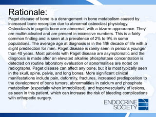 Rationale:
Paget disease of bone is a derangement in bone metabolism caused by
increased bone resorption due to abnormal osteoclast physiology.
Osteoclasts in pagetic bone are abnormal, with a bizarre appearance. They
are multinucleated and are present in excessive numbers. This is a fairly
common finding and is seen at a prevalence of 2% to 9% in some
populations. The average age at diagnosis is in the fifth decade of life with a
slight predilection for men. Paget disease is rarely seen in persons younger
than 40 years. Most patients with Paget disease are asymptomatic and the
diagnosis is made after an elevated alkaline phosphatase concentration is
detected on routine laboratory evaluation or abnormalities are noted on
radiographs. Paget disease can affect any bone, but it is most typically seen
in the skull, spine, pelvis, and long bones. More significant clinical
manifestations include pain, deformity, fractures, increased predisposition to
the development of bone tumors, abnormalities in calcium and phosphate
metabolism (especially when immobilized), and hypervascularity of lesions,
as seen in this patient, which can increase the risk of bleeding complications
with orthopedic surgery.
 