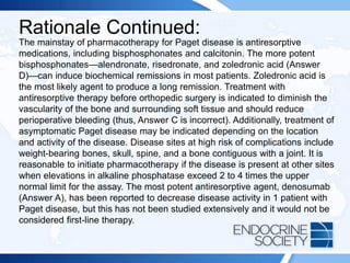 Rationale Continued:
The mainstay of pharmacotherapy for Paget disease is antiresorptive
medications, including bisphosphonates and calcitonin. The more potent
bisphosphonates—alendronate, risedronate, and zoledronic acid (Answer
D)—can induce biochemical remissions in most patients. Zoledronic acid is
the most likely agent to produce a long remission. Treatment with
antiresorptive therapy before orthopedic surgery is indicated to diminish the
vascularity of the bone and surrounding soft tissue and should reduce
perioperative bleeding (thus, Answer C is incorrect). Additionally, treatment of
asymptomatic Paget disease may be indicated depending on the location
and activity of the disease. Disease sites at high risk of complications include
weight-bearing bones, skull, spine, and a bone contiguous with a joint. It is
reasonable to initiate pharmacotherapy if the disease is present at other sites
when elevations in alkaline phosphatase exceed 2 to 4 times the upper
normal limit for the assay. The most potent antiresorptive agent, denosumab
(Answer A), has been reported to decrease disease activity in 1 patient with
Paget disease, but this has not been studied extensively and it would not be
considered first-line therapy.
 