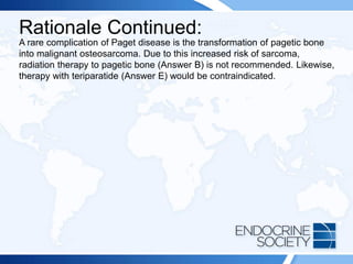 Rationale Continued:
A rare complication of Paget disease is the transformation of pagetic bone
into malignant osteosarcoma. Due to this increased risk of sarcoma,
radiation therapy to pagetic bone (Answer B) is not recommended. Likewise,
therapy with teriparatide (Answer E) would be contraindicated.
 