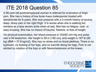 ITE 2018 Question 85
A 58-year-old postmenopausal woman is referred for evaluation of thigh
pain. She has a history of low bone mass (osteopenia) treated with
alendronate for 8 years. She now presents with a 2-month history of severe,
deep, sharp pain in her right thigh. It is worse when she is walking but
remains as a less severe ache when at rest. She has no fatigue, rash, or
easy bruising. She has no history of trauma, fracture, or loss of height.
On physical examination, her blood pressure is 143/82 mm Hg and pulse
rate is 94 beats/min. Her height is 59 in (150 cm), and weight is 187 lb (85
kg) (BMI = 37.8 kg/m2). She has no striae and no facial plethora. There is no
kyphosis, no bowing of her legs, and no warmth along her legs. Pain is not
elicited by rotation of the hips or with flexion/extension at the knees.
 