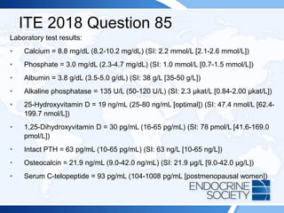 ITE 2018 Question 85
Laboratory test results:
• Calcium = 8.8 mg/dL (8.2-10.2 mg/dL) (SI: 2.2 mmol/L [2.1-2.6 mmol/L])
• Phosphate = 3.0 mg/dL (2.3-4.7 mg/dL) (SI: 1.0 mmol/L [0.7-1.5 mmol/L])
• Albumin = 3.8 g/dL (3.5-5.0 g/dL) (SI: 38 g/L [35-50 g/L])
• Alkaline phosphatase = 135 U/L (50-120 U/L) (SI: 2.3 μkat/L [0.84-2.00 μkat/L])
• 25-Hydroxyvitamin D = 19 ng/mL (25-80 ng/mL [optimal]) (SI: 47.4 nmol/L [62.4-
199.7 nmol/L])
• 1,25-Dihydroxyvitamin D = 30 pg/mL (16-65 pg/mL) (SI: 78 pmol/L [41.6-169.0
pmol/L])
• Intact PTH = 63 pg/mL (10-65 pg/mL) (SI: 63 ng/L [10-65 ng/L])
• Osteocalcin = 21.9 ng/mL (9.0-42.0 ng/mL) (SI: 21.9 µg/L [9.0-42.0 µg/L])
• Serum C-telopeptide = 93 pg/mL (104-1008 pg/mL [postmenopausal women])
 