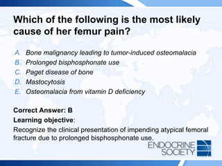 Which of the following is the most likely
cause of her femur pain?
A. Bone malignancy leading to tumor-induced osteomalacia
B. Prolonged bisphosphonate use
C. Paget disease of bone
D. Mastocytosis
E. Osteomalacia from vitamin D deficiency
Correct Answer: B
Learning objective:
Recognize the clinical presentation of impending atypical femoral
fracture due to prolonged bisphosphonate use.
 
