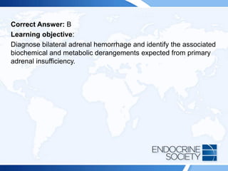 Correct Answer: B
Learning objective:
Diagnose bilateral adrenal hemorrhage and identify the associated
biochemical and metabolic derangements expected from primary
adrenal insufficiency.
 