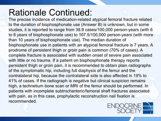 Rationale Continued:
The precise incidence of medication-related atypical femoral fracture related
to the duration of bisphosphonate use (Answer B) is unknown, but in some
studies, it is reported to range from 38.9 cases/100,000 person-years (with 6
to 8 years of bisphosphonate use) to 107.5/100,000 person-years (with more
than 10 years of bisphosphonate use). The median duration of
bisphosphonate use in patients with an atypical femoral fracture is 7 years. A
prodrome of persistent thigh or groin pain is common (70% of cases). A
complete fracture is associated with sudden onset of severe pain associated
with little or no trauma. If a patient on bisphosphonate therapy reports
persistent thigh or groin pain, it is recommended to obtain plain radiographs
of the symptomatic hip, including full diaphysis of the femur and the
contralateral hip, because the contralateral side is also affected in 19% to
41% of cases. If the radiograph is negative but clinical suspicion remains
high, a technetium bone scan or MRI of the femur should be performed. In
patients with incomplete subtrochanteric/femoral shaft fractures associated
with pain, as in this case, prophylactic reconstruction nail fixation is
recommended.
 