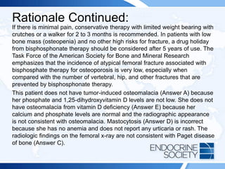 Rationale Continued:
If there is minimal pain, conservative therapy with limited weight bearing with
crutches or a walker for 2 to 3 months is recommended. In patients with low
bone mass (osteopenia) and no other high risks for fracture, a drug holiday
from bisphosphonate therapy should be considered after 5 years of use. The
Task Force of the American Society for Bone and Mineral Research
emphasizes that the incidence of atypical femoral fracture associated with
bisphosphate therapy for osteoporosis is very low, especially when
compared with the number of vertebral, hip, and other fractures that are
prevented by bisphosphonate therapy.
This patient does not have tumor-induced osteomalacia (Answer A) because
her phosphate and 1,25-dihydroxyvitamin D levels are not low. She does not
have osteomalacia from vitamin D deficiency (Answer E) because her
calcium and phosphate levels are normal and the radiographic appearance
is not consistent with osteomalacia. Mastocytosis (Answer D) is incorrect
because she has no anemia and does not report any urticaria or rash. The
radiologic findings on the femoral x-ray are not consistent with Paget disease
of bone (Answer C).
 