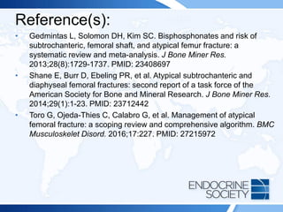 Reference(s):
• Gedmintas L, Solomon DH, Kim SC. Bisphosphonates and risk of
subtrochanteric, femoral shaft, and atypical femur fracture: a
systematic review and meta-analysis. J Bone Miner Res.
2013;28(8):1729-1737. PMID: 23408697
• Shane E, Burr D, Ebeling PR, et al. Atypical subtrochanteric and
diaphyseal femoral fractures: second report of a task force of the
American Society for Bone and Mineral Research. J Bone Miner Res.
2014;29(1):1-23. PMID: 23712442
• Toro G, Ojeda-Thies C, Calabro G, et al. Management of atypical
femoral fracture: a scoping review and comprehensive algorithm. BMC
Musculoskelet Disord. 2016;17:227. PMID: 27215972
 